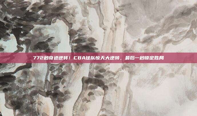 772秒奇迹逆转！CBA球队惊天大逆转，最后一秒锁定胜局