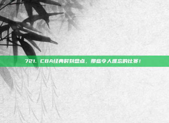 721. CBA经典时刻盘点，那些令人难忘的比赛！⏳