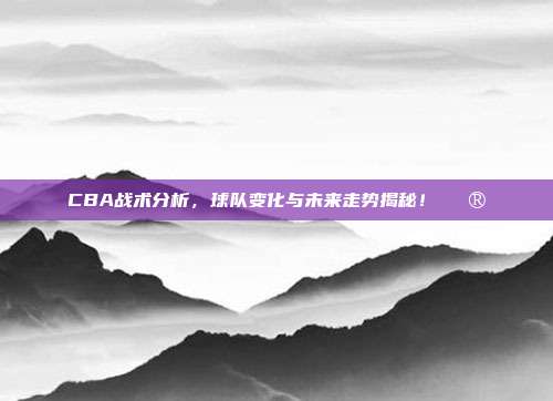 CBA战术分析，球队变化与未来走势揭秘！🔮