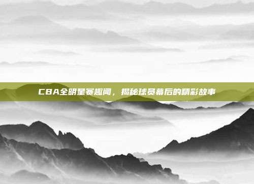 CBA全明星赛趣闻，揭秘球员幕后的精彩故事