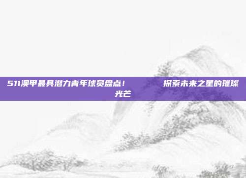 511澳甲最具潜力青年球员盘点！👶⚽  探索未来之星的璀璨光芒