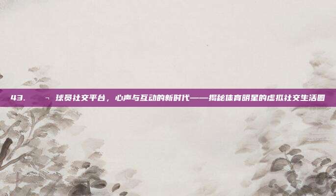 43. 💬 球员社交平台，心声与互动的新时代——揭秘体育明星的虚拟社交生活圈