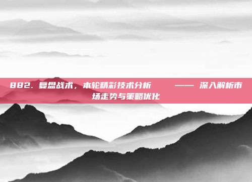 882. 复盘战术，本轮精彩技术分析📊 —— 深入解析市场走势与策略优化