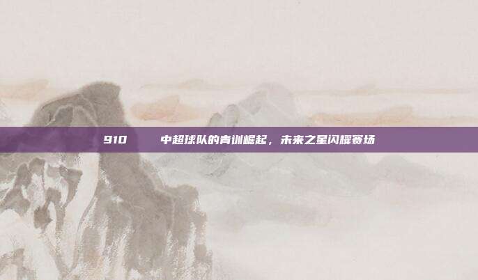 910🐉 中超球队的青训崛起，未来之星闪耀赛场