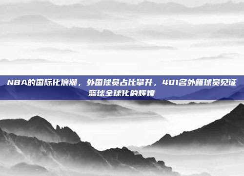 NBA的国际化浪潮，外国球员占比攀升，401名外籍球员见证篮球全球化的辉煌