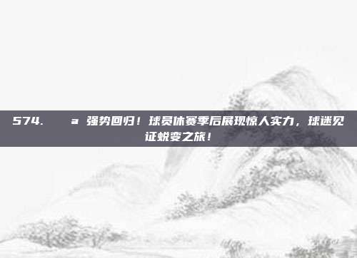 574. 💪 强势回归！球员休赛季后展现惊人实力，球迷见证蜕变之旅！