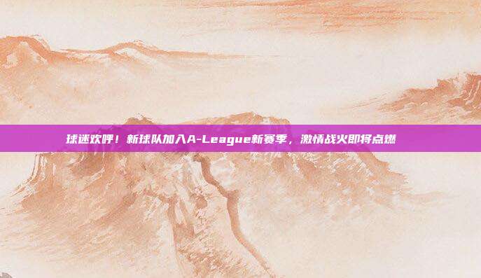 球迷欢呼！新球队加入A-League新赛季，激情战火即将点燃🎉