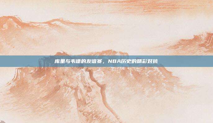 库里与韦德的友谊赛，NBA历史的精彩对抗