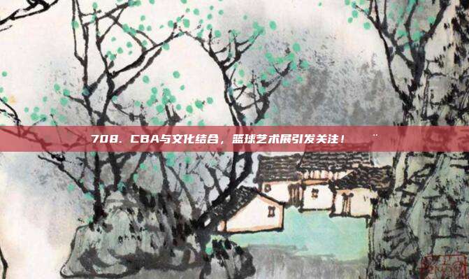 708. CBA与文化结合，篮球艺术展引发关注！🎨