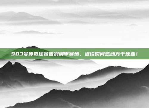 903号传奇球员告别澳甲赛场，退役瞬间感动万千球迷！