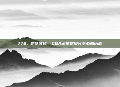 779. 球队文化，CBA明星球员分享心路历程