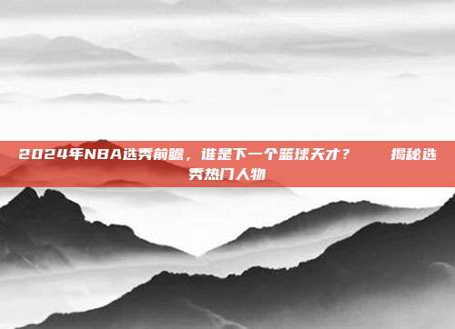 2024年NBA选秀前瞻，谁是下一个篮球天才？🎓揭秘选秀热门人物